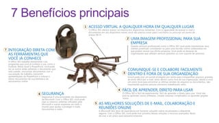 7 Benefícios principais
                                                                            ACESSO VIRTUAL A QUALQUER HORA EM QUALQUER LUGAR
                                                                            O Office 365 oferece acesso na maioria dos dispositivos existentes. Com a capacidade de acessar e-mail e
                                                                            documentos em seu dispositivo móvel, você não precisa correr para o escritório ou procurar um ponto de
                                                                            acesso Wi-Fi.
                                                                                                                     UMA IMAGEM PROFISSIONAL PARA SUA
                                                                                                                     EMPRESA
                                                                                                                     Usando serviços profissionais como o Office 365 você pode impressionar seus
                                                                                                                     clientes potenciais convidando-os para uma reunião online colaborativa em
INTEGRAÇÃO DIRETA COM                                                                                                que podem revisar sua última proposta. Você pode se destacar de
AS FERRAMENTAS QUE                                                                                                   organizações que utilizam serviços gratuitos ou com suporte de anúncios.

VOCÊ JÁ CONHECE
O Office 365 trabalha diretamente com
programas que você já conhece e usa, como o
Outlook, Word, Excel e PowerPoint. você pode
ver se outros estão editando o documento que
está usando, sincronizar documentos com a
                                                                                                                  COMUNIQUE-SE E COLABORE FACILMENTE
sua estação de trabalho, transmitir                                                                               DENTRO E FORA DE SUA ORGANIZAÇÃO
apresentações do PowerPoint e colocar e                                                                           Vvocê pode criar um portal protegido por senha para compartilhar arquivos grandes,
retirar documentos de sua biblioteca de                                                                           de envio difícil por e-mail, tanto dentro como fora de sua organização, dando a você
documentos online.                                                                                                um único local para encontrar as últimas versões de arquivos ou documentos, não
                                                                                                                  importando quantas pessoas estiverem trabalhando neles.

                                                                                                             FÁCIL DE APRENDER, DIRETO PARA USAR
                               SEGURANÇA                                                                     O Office 365 é fácil de experimentar, fácil de aprender e direto para usar. Você não
                                                                                                             precisa aprender novos softwares, instalar sistemas complicados ou aprender jargões
                               Segurança é uma prioridade nos datacenters
                                                                                                             novos.
                               da Microsoft. Com o Office 365, você pode
                               usar os mesmos sistemas utilizados pela
                               Microsoft e outras empresas em todo o                  AS MELHORES SOLUÇÕES DE E-MAIL, COLABORAÇÃO E
                               mundo para ajudar a proteger e-mails,
                               documentos e redes.                                    REUNIÕES ONLINE
                                                                                      A Microsoft tem anos de experiência em fornecer soluções online escalonáveis e altamente
                                                                                      seguras. Com o Office 365, você pode tirar proveito dessas soluções e recursos avançados fáceis
                                                                                      de usar a um preço para pequena empresa.
 