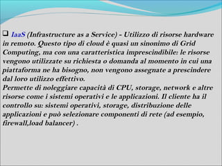  IaaS (Infrastructure as a Service) - Utilizzo di risorse hardware
in remoto. Questo tipo di cloud è quasi un sinonimo di Grid
Computing, ma con una caratteristica imprescindibile: le risorse
vengono utilizzate su richiesta o domanda al momento in cui una
piattaforma ne ha bisogno, non vengono assegnate a prescindere
dal loro utilizzo effettivo.
Permette di noleggiare capacità di CPU, storage, network e altre
risorse come i sistemi operativi e le applicazioni. Il cliente ha il
controllo su: sistemi operativi, storage, distribuzione delle
applicazioni e può selezionare componenti di rete (ad esempio,
firewall,load balancer) .
 