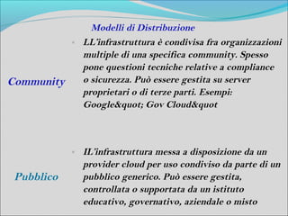 Modelli di Distribuzione
            o   LL’infrastruttura è condivisa fra organizzazioni
                multiple di una specifica community. Spesso
                pone questioni tecniche relative a compliance
Community       o sicurezza. Può essere gestita su server
                proprietari o di terze parti. Esempi:
                Google" Gov Cloud&quot



            o   IL’infrastruttura messa a disposizione da un
                provider cloud per uso condiviso da parte di un
 Pubblico       pubblico generico. Può essere gestita,
                controllata o supportata da un istituto
                educativo, governativo, aziendale o misto
 