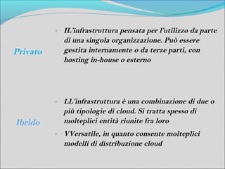 o   IL’infrastruttura pensata per l’utilizzo da parte
              di una singola organizzazione. Può essere
Privato       gestita internamente o da terze parti, con
              hosting in-house o esterno




          o   LL’infrastruttura è una combinazione di due o
              più tipologie di cloud. Si tratta spesso di
Ibrido        molteplici entità riunite fra loro
          o   VVersatile, in quanto consente molteplici
              modelli di distribuzione cloud
 