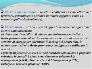  Cliente amministratore – sceglie e configura i servizi offerti dal
fornitore, generalmente offrendo un valore aggiunto come ad
esempio applicazioni software;

 Cliente finale – utilizza i servizi opportunamente configurati dal
cliente amministratore.
In determinati casi d'uso il cliente amministratore e il cliente
finale possono coincidere. Ad esempio un cliente può utilizzare un
servizio di storage per effettuare il backup dei propri dati, in
questo caso il cliente finale provvede a configurare e utilizzare il
servizio.
I principali processi su cui i diversi fornitori cominciano a proporre
soluzioni in modalità cloud sono Customer relationship
management (CRM), Human Capital Management (HCM),
Enterprise resource planning (ERP).
 