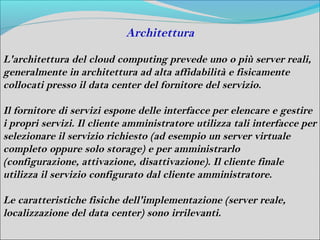 Architettura

L'architettura del cloud computing prevede uno o più server reali,
generalmente in architettura ad alta affidabilità e fisicamente
collocati presso il data center del fornitore del servizio.

Il fornitore di servizi espone delle interfacce per elencare e gestire
i propri servizi. Il cliente amministratore utilizza tali interfacce per
selezionare il servizio richiesto (ad esempio un server virtuale
completo oppure solo storage) e per amministrarlo
(configurazione, attivazione, disattivazione). Il cliente finale
utilizza il servizio configurato dal cliente amministratore.

Le caratteristiche fisiche dell'implementazione (server reale,
localizzazione del data center) sono irrilevanti.
 