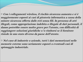 o Con i collegamenti wireless, il rischio sicurezza aumenta e si è
maggiormente esposti ai casi di pirateria informatica a causa della
minore sicurezza offerta dalle reti senza fili. In presenza di atti
illegali, come appropriazione indebita o illegale di dati personali, il
danno potrebbe essere molto grave per l'utente, con difficoltà di
raggiungere soluzioni giuridiche e/o rimborsi se il fornitore
risiede in uno stato diverso da paese dell'utente.

o Nel caso di industrie o aziende, tutti i dati memorizzati nelle
memorie esterne sono seriamente esposti a eventuali casi di
spionaggio industriale.
 