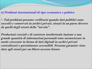 2) Problemi internazionali di tipo economico e politico

o Tali problemi possono verificarsi quando dati pubblici sono
raccolti e conservati in archivi privati, situati in un paese diverso
da quelli degli utenti della "nuvola".

Produzioni cruciali e di carattere intellettuale insieme a una
grande quantità di informazioni personali sono memorizzate in
modo crescente in forma di dati digitali in archivi privati
centralizzati e parzialmente accessibili. Nessuna garanzia viene
data agli utenti per un libero accesso futuro.
 