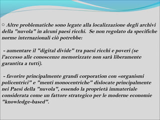 o Altre problematiche sono legate alla localizzazione degli archivi
della "nuvola" in alcuni paesi ricchi. Se non regolato da specifiche
norme internazionali ciò potrebbe:

 - aumentare il "digital divide" tra paesi ricchi e poveri (se
l'accesso alle conoscenze memorizzate non sarà liberamente
garantita a tutti).

 - favorire principalmente grandi corporation con «organismi
policentrici" e "menti monocentriche" dislocate principalmente
nei Paesi della "nuvola", essendo la proprietà immateriale
considerata come un fattore strategico per le moderne economie
"knowledge-based".
 