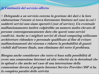 3) Continuità del servizio offerto:

o Delegando a un servizio esterno la gestione dei dati e la loro
elaborazione l'utente si trova fortemente limitato nel caso in cui i
suddetti servizi non siano operativi (out of service). Un eventuale
malfunzionamento inoltre colpirebbe un numero molto elevato di
persone contemporaneamente dato che questi sono servizi
condivisi. Anche se i migliori servizi di cloud computing utilizzano
architetture ridondate e personale qualificato al fine di evitare
malfunzionamenti dei sistema e ridurre la probabilità di guasti
visibili dall'utente finale, non eliminano del tutto il problema.

Bisogna anche considerare che tutto si basa sulla possibilità di
avere una connessione Internet ad alta velocità sia in download che
in upload e che anche nel caso di una interruzione della
connessione dovuta al proprio Internet Service Provider/ISP si ha
la completa paralisi delle attività.
 