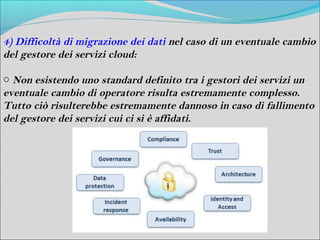 4) Difficoltà di migrazione dei dati nel caso di un eventuale cambio
del gestore dei servizi cloud:

o Non esistendo uno standard definito tra i gestori dei servizi un
eventuale cambio di operatore risulta estremamente complesso.
Tutto ciò risulterebbe estremamente dannoso in caso di fallimento
del gestore dei servizi cui ci si è affidati.
 