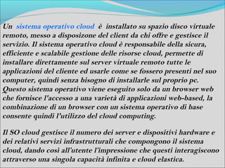 Un sistema operativo cloud è installato su spazio disco virtuale
remoto, messo a disposizone del client da chi offre e gestisce il
servizio. Il sistema operativo cloud è responsabile della sicura,
efficiente e scalabile gestione delle risorse cloud, permette di
installare direttamente sul server virtuale remoto tutte le
applicazioni del cliente ed usarle come se fossero presenti nel suo
computer, quindi senza bisogno di installarle sul proprio pc.
Questo sistema operativo viene eseguito solo da un browser web
che fornisce l'accesso a una varietà di applicazioni web-based, la
combinazione di un browser con un sistema operativo di base
consente quindi l'utilizzo del cloud computing.

Il SO cloud gestisce il numero dei server e dispositivi hardware e
dei relativi servizi infrastrutturali che compongono il sistema
cloud, dando così all’utente l’impressione che questi interagiscono
attraverso una singola capacità infinita e cloud elastica.
 