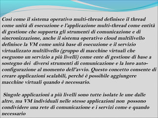 Così come il sistema operativo multi-thread definisce il thread
come unità di esecuzione e l’applicazione multi-thread come entità
di gestione che supporta gli strumenti di comunicazione e di
sincronizzazione, anche il sistema operativo cloud multilivello
definisce la VM come unità base di esecuzione e il servizio
virtualizzato multilivello (gruppo di macchine virtuali che
eseguono un servizio a più livelli) come ente di gestione di base a
sostegno dei diversi strumenti di comunicazione e la loro auto-
configurazione al momento dell'avvio. Questo concetto consente di
creare applicazioni scalabili, perché è possibile aggiungere
macchine virtuali quando è necessario.

 Singole applicazioni a più livelli sono tutte isolate le une dalle
altre, ma VM individuali nelle stesse applicazioni non possono
condividere una rete di comunicazione e i servizi come e quando
necessario
 