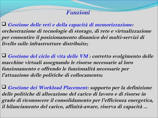 Funzioni
 Gestione delle reti e della capacità di memorizzazione:
orchestrazione di tecnologie di storage, di rete e virtualizzazione
per consentire il posizionamento dinamico dei multi-servizi di
livello sulle infrastrutture distribuite;

 Gestione del ciclo di vita delle VM : corretto svolgimento delle
macchine virtuali assegnando le risorse necessarie al loro
funzionamento e offrendo le funzionalità necessarie per
l'attuazione delle politiche di collocamento;

 Gestione dei Workload Placement: supporto per la definizione
delle politiche di allocazione del carico di lavoro e di risorse in
grado di riconoscere il consolidamento per l'efficienza energetica,
il bilanciamento del carico, affinità-aware, riserva di capacità ...
 