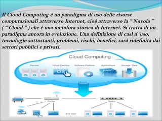 Il Cloud Computing è un paradigma di uso delle risorse
computazionali attraverso Internet, cioè attraverso la “ Nuvola ”
( “ Cloud ” ) che è una metafora storica di Internet. Si tratta di un
paradigma ancora in evoluzione. Una definizione di casi d ’uso,
tecnologie sottostanti, problemi, rischi, benefici, sarà ridefinita dai
settori pubblici e privati.
 