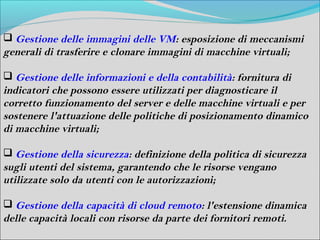  Gestione delle immagini delle VM: esposizione di meccanismi
generali di trasferire e clonare immagini di macchine virtuali;

 Gestione delle informazioni e della contabilità: fornitura di
indicatori che possono essere utilizzati per diagnosticare il
corretto funzionamento del server e delle macchine virtuali e per
sostenere l'attuazione delle politiche di posizionamento dinamico
di macchine virtuali;

 Gestione della sicurezza: definizione della politica di sicurezza
sugli utenti del sistema, garantendo che le risorse vengano
utilizzate solo da utenti con le autorizzazioni;

 Gestione della capacità di cloud remoto: l'estensione dinamica
delle capacità locali con risorse da parte dei fornitori remoti.
 