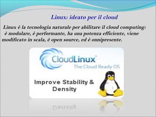 Linux: ideato per il cloud
Linux è la tecnologia naturale per abilitare il cloud computing:
 è modulare, è performante, ha una potenza efficiente, viene
modificato in scala, è open source, ed è onnipresente.
 