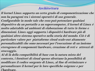 Architettura
Il kernel Linux supporta un certo grado di componentizzazione che
non ha paragoni tra i sistemi operativi di uso generale.
Configurabile in modo tale che esso può potenziare qualsiasi
dispositivo da un portatile a un supercomputer, il kernel di Linux è
molto adattabile ad ambienti di elaborazione di tutte le forme e
dimensioni. Linux oggi supporta i dispositivi hardware più di
qualsiasi altro sistema operativo nella storia del mondo. Ciò è di
particolare valore per piattaforme cloud scale-out altamente
personalizzabili che sono necessari per l'esecuzione di un insieme
eterogeneo di componenti hardware, creazione di reti e attrezzi di
stoccaggio.
Al di là della compatibilità di base con la natura mista del
contesto, i fornitori di cloud spesso sfruttano la possibilità di
modificare il codice sorgente di Linux, al fine di ottimizzare e
personalizzare il kernel per le loro specifiche esigenze e per
l’hardware.
 