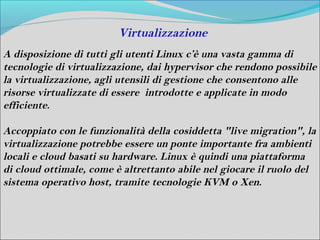 Virtualizzazione
A disposizione di tutti gli utenti Linux c’è una vasta gamma di
tecnologie di virtualizzazione, dai hypervisor che rendono possibile
la virtualizzazione, agli utensili di gestione che consentono alle
risorse virtualizzate di essere introdotte e applicate in modo
efficiente.

Accoppiato con le funzionalità della cosiddetta "live migration", la
virtualizzazione potrebbe essere un ponte importante fra ambienti
locali e cloud basati su hardware. Linux è quindi una piattaforma
di cloud ottimale, come è altrettanto abile nel giocare il ruolo del
sistema operativo host, tramite tecnologie KVM o Xen.
 