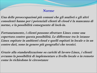 Norme
Una delle preoccupazioni più comuni che gli analisti e gli altri
consulenti hanno per i potenziali clienti di cloud è la mancanza di
norme, e la possibilità conseguente di lock-in.

Fortunatamente, i clienti possono sfruttare Linux come una
copertura contro questa possibilità. Le differenze tra le istanze
Linux ospitate in ambienti cloud e quelli ospitati in locale o in un
centro dati, sono in genere più geografici che tecnici.

Grazie alla standardizzazione su carichi di lavoro Linux, i clienti
avranno la possibilità di implementare a livello locale o in remoto
come lo richiedono le circostanze
 