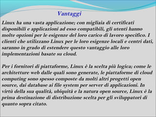Vantaggi
Linux ha una vasta applicazione; con migliaia di certificati
disponibili e applicazioni ad esso compatibili, gli utenti hanno
molte opzioni per le esigenze del loro carico di lavoro specifico. I
clienti che utilizzano Linux per le loro esigenze locali e centri dati,
saranno in grado di estendere questo vantaggio alle loro
implementazioni basate su cloud.

Per i fornitori di piattaforme, Linux è la scelta più logica; come le
architetture web dalle quali sono generate, le piattaforme di cloud
computing sono spesso composte da molti altri progetti open
source, dai database ai file system per server di applicazioni. In
virtù della sua qualità, ubiquità e la natura open source, Linux è la
prima destinazione di distribuzione scelta per gli sviluppatori di
quanto sopra citato.
 
 