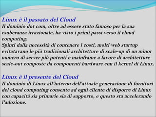 Linux è il passato del Cloud
Il dominio dot com, oltre ad essere stato famoso per la sua
esuberanza irrazionale, ha visto i primi passi verso il cloud
computing.
Spinti dalla necessità di contenere i costi, molti web startup
evitatavano le più tradizionali architetture di scale-up di un minor
numero di server più potenti e mainframe a favore di architetture
scale-out composte da componenti hardware con il kernel di Linux.

Linux è il presente del Cloud
Il dominio di Linux all'interno dell’attuale generazione di fornitori
del cloud computing consente ad ogni cliente di disporre di Linux
con capacità sia primarie sia di supporto, e questo sta accelerando
l'adozione.
 