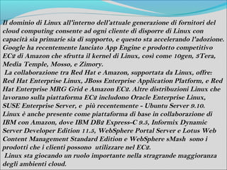 Il dominio di Linux all'interno dell’attuale generazione di fornitori del
cloud computing consente ad ogni cliente di disporre di Linux con
capacità sia primarie sia di supporto, e questo sta accelerando l'adozione.
Google ha recentemente lanciato App Engine e prodotto competitivo
EC2 di Amazon che sfrutta il kernel di Linux, così come 10gen, 3Tera,
Media Temple, Mosso, e Zimory.
 La collaborazione tra Red Hat e Amazon, supportata da Linux, offre:
Red Hat Enterprise Linux, JBoss Enterprise Application Platform, e Red
Hat Enterprise MRG Grid e Amazon EC2. Altre distribuzioni Linux che
lavorano sulla piattaforma EC2 includono Oracle Enterprise Linux,
SUSE Enterprise Server, e più recentemente - Ubuntu Server 9.10.
Linux è anche presente come piattaforma di base in collaborazione di
IBM con Amazon, dove IBM DB2 Express-C 9.5, Informix Dynamic
Server Developer Edition 11.5, WebSphere Portal Server e Lotus Web
Content Management Standard Edition e WebSphere sMash sono i
prodotti che i clienti possono utilizzare nel EC2.
 Linux sta giocando un ruolo importante nella stragrande maggioranza
degli ambienti cloud.
 