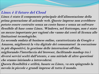 Linux è il futuro del Cloud
Linux è stato il componente principale dell’alimentazione della
prima generazione di aziende web. Queste imprese non avrebbero
potuto essere costruite senza un costo basso e senza un software
flessibile di base come Linux. Windows, nel frattempo, non è stato
un mezzo importante per ragioni che vanno dai costi di licenza alle
limitazioni tecnologiche.
La seconda ondata di business online, caratterizzata da Google e
Amazon, migliorerà la vita digitale dei consumatori in esecuzione
in più dispositivi, la gestione delle interruzioni off-line,
migliorando l'interfaccia del browser, facilitando mashup tra i
diversi servizi scelti dall'utente, e una miriade di altre questioni
che stanno iniziando a intravedersi.
Questa flessibilità e utilità, basate su Linux, va ora spingendo la
nuvola in piccole e grandi imprese di tutto il mondo.
 