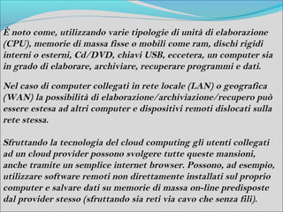 È noto come, utilizzando varie tipologie di unità di elaborazione
(CPU), memorie di massa fisse o mobili come ram, dischi rigidi
interni o esterni, Cd/DVD, chiavi USB, eccetera, un computer sia
in grado di elaborare, archiviare, recuperare programmi e dati.

Nel caso di computer collegati in rete locale (LAN) o geografica
(WAN) la possibilità di elaborazione/archiviazione/recupero può
essere estesa ad altri computer e dispositivi remoti dislocati sulla
rete stessa.

Sfruttando la tecnologia del cloud computing gli utenti collegati
ad un cloud provider possono svolgere tutte queste mansioni,
anche tramite un semplice internet browser. Possono, ad esempio,
utilizzare software remoti non direttamente installati sul proprio
computer e salvare dati su memorie di massa on-line predisposte
dal provider stesso (sfruttando sia reti via cavo che senza fili).
 