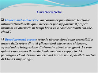Caratteristiche
 On-demand self-service: un consumer può stimare le risorse
infrastrutturali delle quali necessita per supportare il proprio
business ed ottenerle in tempi brevi ed a costi contenuti “in-the-
cloud”.

 Broad network access: tutte le risorse cloud sono accessibili a
mezzo della rete e di tutti gli standard che su essa si basano,
agevolando l’integrazione di sistemi e client eterogenei. La rete
quindi rappresenta il canale fondamentale a supporto del
paradigma cloud. Senza connettività in rete non è possibile parlare
di Cloud Computing…
 