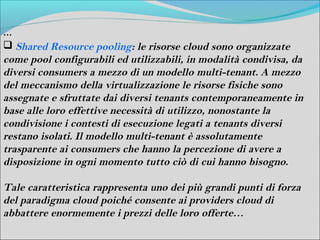 …
 Shared Resource pooling: le risorse cloud sono organizzate
come pool configurabili ed utilizzabili, in modalità condivisa, da
diversi consumers a mezzo di un modello multi-tenant. A mezzo
del meccanismo della virtualizzazione le risorse fisiche sono
assegnate e sfruttate dai diversi tenants contemporaneamente in
base alle loro effettive necessità di utilizzo, nonostante la
condivisione i contesti di esecuzione legati a tenants diversi
restano isolati. Il modello multi-tenant è assolutamente
trasparente ai consumers che hanno la percezione di avere a
disposizione in ogni momento tutto ciò di cui hanno bisogno.

Tale caratteristica rappresenta uno dei più grandi punti di forza
del paradigma cloud poiché consente ai providers cloud di
abbattere enormemente i prezzi delle loro offerte…
 