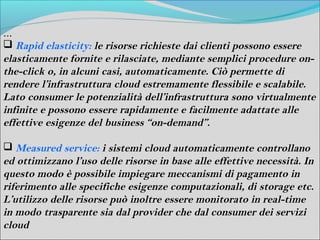…
 Rapid elasticity: le risorse richieste dai clienti possono essere
elasticamente fornite e rilasciate, mediante semplici procedure on-
the-click o, in alcuni casi, automaticamente. Ciò permette di
rendere l’infrastruttura cloud estremamente flessibile e scalabile.
Lato consumer le potenzialità dell’infrastruttura sono virtualmente
infinite e possono essere rapidamente e facilmente adattate alle
effettive esigenze del business “on-demand”.

 Measured service: i sistemi cloud automaticamente controllano
ed ottimizzano l’uso delle risorse in base alle effettive necessità. In
questo modo è possibile impiegare meccanismi di pagamento in
riferimento alle specifiche esigenze computazionali, di storage etc.
L’utilizzo delle risorse può inoltre essere monitorato in real-time
in modo trasparente sia dal provider che dal consumer dei servizi
cloud
 