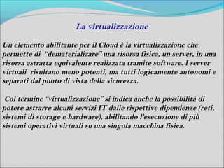 La virtualizzazione

Un elemento abilitante per il Cloud è la virtualizzazione che
permette di “dematerializare” una risorsa fisica, un server, in una
risorsa astratta equivalente realizzata tramite software. I server
virtuali risultano meno potenti, ma tutti logicamente autonomi e
separati dal punto di vista della sicurezza.

 Col termine “virtualizzazione” si indica anche la possibilità di
potere astrarre alcuni servizi IT dalle rispettive dipendenze (reti,
sistemi di storage e hardware), abilitando l’esecuzione di più
sistemi operativi virtuali su una singola macchina fisica.
 