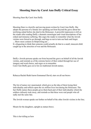 Shooting Stars by Carol Ann Duffy Critical Essay
Shooting Stars By Carol Ann Duffy
Shooting Stars is a horrific and moving poem written by Carol Ann Duffy. She
adopts the persona of a female Jew speaking out from beyond the grave about her
terrifying ordeal before she died in the Holocaust. A powerful impression is left on
the reader after reading Duffy s dramatic monologue and visual descriptions of her
ordeal and immense suffering. She urges the reader to remember what the Jewish
victims were forced to go through, and begs us not to turn our back and forget.
... Show more content on Helpwriting.net ...
It s disgusting to think that someone could actually do that to a small, innocent child
caught up in the atrocities of war and the Holocaust.
Duffy s Jewish persona speaks out from beyond the grave on behalf of all the Jewish
victims, and reminds us of the extreme horror of their ordeal through her use of
imagery and word choice, and urges us to remember
Carol Ann Duffy goes on to list six traditional Jewish names;
Rebecca Rachel Ruth/Aaron Emmanuel David, stars on all our brows
The list of names isn t punctuated, which give us the idea of them losing their
individuality and reflects upon the six million lives lost during the Holocaust. The
fact Duffy names these people gives them back part of their individuality which the
soldiers callously took away, and reminds us that these were real people who all
sadly met the same fate.
The Jewish woman speaks out further on behalf of the other Jewish victims in the line;
Mourn for the daughters, upright as statues brave.
This is her telling us how
 