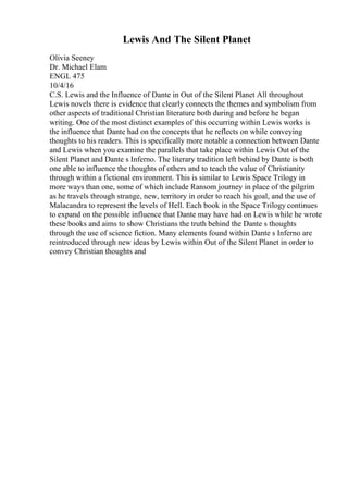 Lewis And The Silent Planet
Olivia Seeney
Dr. Michael Elam
ENGL 475
10/4/16
C.S. Lewis and the Influence of Dante in Out of the Silent Planet All throughout
Lewis novels there is evidence that clearly connects the themes and symbolism from
other aspects of traditional Christian literature both during and before he began
writing. One of the most distinct examples of this occurring within Lewis works is
the influence that Dante had on the concepts that he reflects on while conveying
thoughts to his readers. This is specifically more notable a connection between Dante
and Lewis when you examine the parallels that take place within Lewis Out of the
Silent Planet and Dante s Inferno. The literary tradition left behind by Dante is both
one able to influence the thoughts of others and to teach the value of Christianity
through within a fictional environment. This is similar to Lewis Space Trilogy in
more ways than one, some of which include Ransom journey in place of the pilgrim
as he travels through strange, new, territory in order to reach his goal, and the use of
Malacandra to represent the levels of Hell. Each book in the Space Trilogy continues
to expand on the possible influence that Dante may have had on Lewis while he wrote
these books and aims to show Christians the truth behind the Dante s thoughts
through the use of science fiction. Many elements found within Dante s Inferno are
reintroduced through new ideas by Lewis within Out of the Silent Planet in order to
convey Christian thoughts and
 
