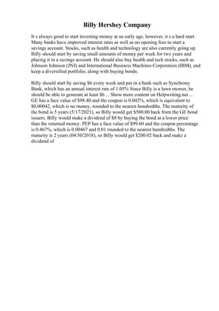 Billy Hershey Company
It s always good to start investing money at an early age, however, it s a hard start.
Many banks have improved interest rates as well as no opening fees to start a
savings account. Stocks, such as health and technology are also currently going up.
Billy should start by saving small amounts of money per week for two years and
placing it in a savings account. He should also buy health and tech stocks, such as
Johnson Johnson (JNJ) and International Business Machines Corporation (IBM), and
keep a diversified portfolio, along with buying bonds.
Billy should start by saving $6 every week and put in a bank such as Synchrony
Bank, which has an annual interest rate of 1.05% Since Billy is a lawn mower, he
should be able to generate at least $6 ... Show more content on Helpwriting.net ...
GE has a face value of $98.40 and the coupon is 0.042%, which is equivalent to
$0.00042, which is no money, rounded to the nearest hundredths. The maturity of
the bond is 5 years (5/17/2021), so Billy would get $500.00 back from the GE bond
issuers. Billy would make a dividend of $8 by buying the bond at a lower price
than the returned money. PEP has a face value of $99.60 and the coupon percentage
is 0.467%, which is 0.00467 and 0.01 rounded to the nearest hundredths. The
maturity is 2 years (04/30/2018), so Billy would get $200.02 back and make a
dividend of
 