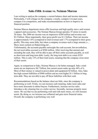 Saks Fifth Avenue vs. Neiman Marcus
I am writing to analyse the company s current balance sheet and income statement.
Particularly, I will critique on the company s results, compare it to past years,
compare it to competitors, and make recommendations on how to improve its
financial position.
Neiman Marcus department stores offer luxurious and high quality men s and women
s apparel and accessories. The Neiman Marcus Group operates 35 stores in nearly
20 states. The 2004 net income was an impressive $204 million and revenue was
$3.5 billion. More importantly, their gross profit was $1.2 billion. Their net income
is approximately 5.8% (compared to total revenue) and 1.7% (compared to their gross
profit). This may seem little, but when a company revenues such a large amount, a ...
Show more content on Helpwriting.net ...
Unfortunately, the accounts payable outweighs the cash account, but nevertheless,
the net receivables account is at $560 million. After receiving that amount and
including the cash, they will be able to pay off their entire accounts payable, as well
as short term and long term debt. Lastly, the long term debt is at a mere $324
million. This is only 13% of their total assets, meaning that the company owns most
of their assets.
Again, in comparison to Saks, Neiman Marcus is far better managed. Saks s total
assets are an impressive $4.7 billion, but current assets make up only 44% of it.
Most of their money is valued in power plant and equipment $2 billion. Also, Saks
has high current liabilities of $966 million and an even higher $1.1 billion in long
term debt. They are not able to pay off these liabilities with their cash.
Recommendations based on the balance sheet are little, since the company is
performing so well. Firstly, we can increase cash meaning, make more sales and
have more discounts to attract buyers. Furthermore, increase service sales.
Introduce a dry cleaning line or a tailor service. Secondly, increase property more
stores. We see that we are performing well and with more stores, we will increase
assets. By doing so, we increase our collateral and gain more financial status.
Overall, the company is performing very well
 
