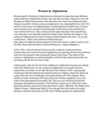Women in Afghanistan
Researching the Women in Afghanistan has informed me about the many different
aspects that have shaped these women into who they are today. They have survived
through incredibly harsh periods when education for women was illegal and when
being out in public without a male accompaniment was a punishable act as well. Not
only have the women of Afghanistansurvived through these terrible times, but they
never seemed to give up home schooling girls in their homes and searching for a
way to better their lives. They stood up for the rights they knew they should have,
even when they were brutally murdered in front of their families for doing so. The
women of Afghanistan have been crying for help throughout the years. As a result,
women from... Show more content on Helpwriting.net ...
Since then, no leader has tried to push the reform and women s rights as much as he
did. [Dr. Huma Ahmed Ghosh. Feminist Perspective. Afghan Magazine.]
In the 1950 s, with the Soviet Union involved, a need for women to become
economically active and involved in Afghanistan was growing. Women were allowed
and even encouraged to stop wearing the burqa if they chose. The future of the
women in Afghanistan was looking brighter with all of the modernization that was
occurring with the Soviet Union s help.
Unfortunately, after the Soviet Union withdrawal, Afghanistan became very disrupt.
After the Talibantook over, the women of Afghanistan were treated with less
respect than ever before. Even after the fall of the Taliban in 2001, many people
would agree that the political and cultural position of Afghan women has improved
a great deal, but a lot of challenges still remain despite all of the changes. Some
families in more rural areas still restrict their own mothers, daughters, wives and
sisters from participating in the public life. They are even still being forced into
marriages and denied an education. Girls that have tried to go to school have been
poisoned and their schools have been burnt down. [Qazi, Abdullah. The Plight of the
Afghan Woman. Afghanistan Online.] Even though there still needs to be major
changes to help the rural areas, the fall of the Taliban opened new opportunities
 