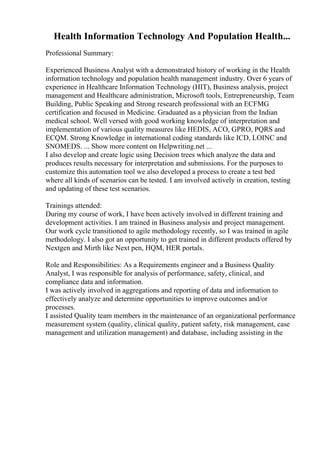 Health Information Technology And Population Health...
Professional Summary:
Experienced Business Analyst with a demonstrated history of working in the Health
information technology and population health management industry. Over 6 years of
experience in Healthcare Information Technology (HIT), Business analysis, project
management and Healthcare administration, Microsoft tools, Entrepreneurship, Team
Building, Public Speaking and Strong research professional with an ECFMG
certification and focused in Medicine. Graduated as a physician from the Indian
medical school. Well versed with good working knowledge of interpretation and
implementation of various quality measures like HEDIS, ACO, GPRO, PQRS and
ECQM. Strong Knowledge in international coding standards like ICD, LOINC and
SNOMEDS. ... Show more content on Helpwriting.net ...
I also develop and create logic using Decision trees which analyze the data and
produces results necessary for interpretation and submissions. For the purposes to
customize this automation tool we also developed a process to create a test bed
where all kinds of scenarios can be tested. I am involved actively in creation, testing
and updating of these test scenarios.
Trainings attended:
During my course of work, I have been actively involved in different training and
development activities. I am trained in Business analysis and project management.
Our work cycle transitioned to agile methodology recently, so I was trained in agile
methodology. I also got an opportunity to get trained in different products offered by
Nextgen and Mirth like Next pen, HQM, HER portals.
Role and Responsibilities: As a Requirements engineer and a Business Quality
Analyst, I was responsible for analysis of performance, safety, clinical, and
compliance data and information.
I was actively involved in aggregations and reporting of data and information to
effectively analyze and determine opportunities to improve outcomes and/or
processes.
I assisted Quality team members in the maintenance of an organizational performance
measurement system (quality, clinical quality, patient safety, risk management, case
management and utilization management) and database, including assisting in the
 