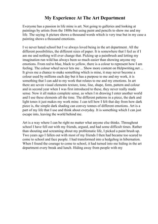 My Experience At The Art Department
Everyone has a passion in life mine is art. Not going to galleries and looking at
paintings by artists from the 1800s but using paint and pencils to show me and my
life. The saying A picture shows a thousand words which is very true but in my case a
painting shows a thousand emotions.
I ve never hated school but I ve always loved being in the art department. All the
different possibilities, the different sizes of paper. It is somewhere that I feel as if I
am me and nothing will ever change that. Picking up a paintbrush and letting my
imagination run wild has always been so much easier than showing anyone my
emotions. From red to blue, black to yellow, there is a colour to represent how I am
feeling. The colour wheel never lets me ... Show more content on Helpwriting.net ...
It gives me a chance to make something which is mine, it may never become a
colour used by millions each day but it has a purpose to me and my work, it is
something that I can add to my work that relates to me and my emotions. In art
there are seven visual elements texture, tone, line, shape, form, pattern and colour
and in second year when I was first introduced to these, they never really made
sense. Now it all makes complete sense, as when I m drawing I enter another world
and I use these elements all the time. The different patterns in a piece, the dark and
light tones it just makes my work mine. I can tell how I felt that day from how dark
piece is, the simple dark shading can convey tonnes of different emotions. Art is a
part of my life that I use and think about everyday. It is something which I can just
escape into, leaving the world behind me.
Art is a way where I can be right no matter what anyone else thinks. Throughout
school I have fell out with my friends, argued, and had some difficult times. Rather
than shouting and screaming about my problematic life, I picked a paint brush up.
Two years ago I fallen out with most of my friends I then had became too scared to
come to school and face people. I had transformed into a hedgehog in hibernation.
When I found the courage to come to school, it had turned into me hiding in the art
department every break and lunch. Hiding away from people with my
 