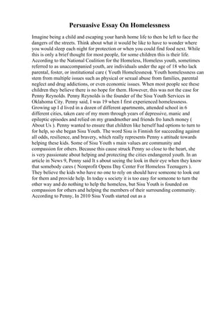 Persuasive Essay On Homelessness
Imagine being a child and escaping your harsh home life to then be left to face the
dangers of the streets. Think about what it would be like to have to wonder where
you would sleep each night for protection or when you could find food next. While
this is only a brief thought for most people, for some children this is their life.
According to the National Coalition for the Homeless, Homeless youth, sometimes
referred to as unaccompanied youth, are individuals under the age of 18 who lack
parental, foster, or institutional care ( Youth Homelessness). Youth homelessness can
stem from multiple issues such as physical or sexual abuse from families, parental
neglect and drug addictions, or even economic issues. When most people see these
children they believe there is no hope for them. However, this was not the case for
Penny Reynolds. Penny Reynolds is the founder of the Sisu Youth Services in
Oklahoma City. Penny said, I was 19 when I first experienced homelessness.
Growing up I d lived in a dozen of different apartments, attended school in 6
different cities, taken care of my mom through years of depressive, manic and
epileptic episodes and relied on my grandmother and friends fro lunch money (
About Us ). Penny wanted to ensure that children like herself had options to turn to
for help, so she began Sisu Youth. The word Sisu is Finnish for succeeding against
all odds, resilience, and bravery, which really represents Penny s attitude towards
helping these kids. Some of Sisu Youth s main values are community and
compassion for others. Because this cause struck Penny so close to the heart, she
is very passionate about helping and protecting the cities endangered youth. In an
article in News 9, Penny said It s about seeing the look in their eye when they know
that somebody cares ( Nonprofit Opens Day Center For Homeless Teenagers ).
They believe the kids who have no one to rely on should have someone to look out
for them and provide help. In today s society it is too easy for someone to turn the
other way and do nothing to help the homeless, but Sisu Youth is founded on
compassion for others and helping the members of their surrounding community.
According to Penny, In 2010 Sisu Youth started out as a
 