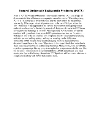 Postural Orthostatic Tachycardia Syndrome (POTS)
What is POTS? Postural Orthostatic Tachycardia Syndrome (POTS) is a type of
dysautonomia1 that affects numerous people around the world. When diagnosing
POTS, a Tilt Table test is frequently used and the heart rate of the patient must
increase by 30 beats per minute (bpm) or more, or be over 120 bpm, within the
first 10 minutes of being placed in the vertical position from the supine position
and with an absence of orthostatic hypotension2. Patients affected with POTS may
have symptoms that range in severity. Although many POTS patients are able to
continue with typical activities, some POTS patients are not able to. For others
that are not able to fulfill a normal life, symptoms may be so severe that everyday
activities such as bathing, eating, walking, or standing can be difficult or
impossible. POTS patients have trouble changing positions because there is
decreased blood flow to the brain. When there is decreased blood flow to the brain,
it can cause severe dizziness and fainting (Garland). Many people, who have POTS,
experience presyncope. During presyncope episodes, symptoms are similar to a faint
but no loss of consciousness is experienced (Pots ). POTS patients can also have
severe pain that is debilitating. Sometimes POTS patients will have other diseases or
complications along with POTS that disables them.
 