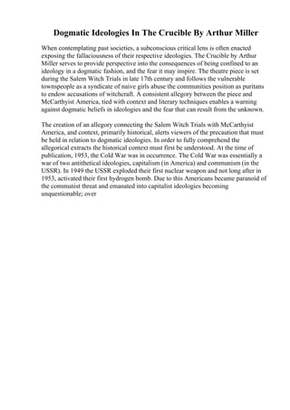Dogmatic Ideologies In The Crucible By Arthur Miller
When contemplating past societies, a subconscious critical lens is often enacted
exposing the fallaciousness of their respective ideologies. The Crucible by Arthur
Miller serves to provide perspective into the consequences of being confined to an
ideology in a dogmatic fashion, and the fear it may inspire. The theatre piece is set
during the Salem Witch Trials in late 17th century and follows the vulnerable
townspeople as a syndicate of naive girls abuse the communities position as puritans
to endow accusations of witchcraft. A consistent allegory between the piece and
McCarthyist America, tied with context and literary techniques enables a warning
against dogmatic beliefs in ideologies and the fear that can result from the unknown.
The creation of an allegory connecting the Salem Witch Trials with McCarthyist
America, and context, primarily historical, alerts viewers of the precaution that must
be held in relation to dogmatic ideologies. In order to fully comprehend the
allegorical extracts the historical context must first be understood. At the time of
publication, 1953, the Cold War was in occurrence. The Cold War was essentially a
war of two antithetical ideologies, capitalism (in America) and communism (in the
USSR). In 1949 the USSR exploded their first nuclear weapon and not long after in
1953, activated their first hydrogen bomb. Due to this Americans became paranoid of
the communist threat and emanated into capitalist ideologies becoming
unquestionable; over
 
