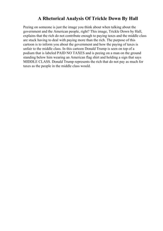 A Rhetorical Analysis Of Trickle Down By Hall
Peeing on someone is just the image you think about when talking about the
government and the American people, right? This image, Trickle Down by Hall,
explains that the rich do not contribute enough to paying taxes and the middle class
are stuck having to deal with paying more than the rich. The purpose of this
cartoon is to inform you about the government and how the paying of taxes is
unfair to the middle class. In this cartoon Donald Trump is seen on top of a
podium that is labeled PAID NO TAXES and is peeing on a man on the ground
standing below him wearing an American flag shirt and holding a sign that says
MIDDLE CLASS. Donald Trump represents the rich that do not pay as much for
taxes as the people in the middle class would.
 