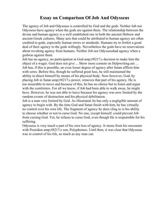 Essay on Comparison Of Job And Odysseus
The agency of Job and Odysseus is controlled by God and the gods. Neither Job nor
Odysseus have agency when the gods are against them. The relationship between the
divine and human agency is a well established one in both the ancient Hebrew and
ancient Greek cultures. Many acts that could be attributed to human agency are often
credited to gods, especially human errors or misdeeds. Humans try to forfeit a good
deal of their agency to the gods willingly. Nevertheless the gods have no reservations
about revoking agency from humans. Neither Job nor Odysseushad agency when a
godwas against them.
Job has no agency, no participation in God amp;#8217;s decision to make him the
object of a wager. God does not give ... Show more content on Helpwriting.net ...
Job has, if this is possible, an even lesser degree of agency after Satan afflicts him
with sores. Before this, though he suffered great loss, he still maintained the
ability to direct himself by means of his physical body. Now however, God, by
placing Job in Satan amp;#8217;s power, removes that part of his agency. He is
too miserable to move and because of this, he has no choice but to listen and argue
with the comforters. For all we know, if Job had been able to walk away, he might
have. However, he was not able to leave because his agency was now limited by the
random events of destruction and his physical debilitation.
Job is a man very limited by God. As illustrated, he has only a negligible amount of
agency to begin with. By the time God and Satan finish with him, he has virtually
no control over his own life. The fragment of agency he does cling to is his ability
to choose whether or not to curse God. No one, except himself, could prevent Job
from cursing God. Yet, he refuses to curse God, even though He is responsible for his
suffering.
Odysseus is very much a part of his own loss of agency. It stems from his encounter
with Poseidon amp;#8217;s son, Polyphemos. Until then, it was clear that Odysseus
was in control of his life, as much as any man can
 