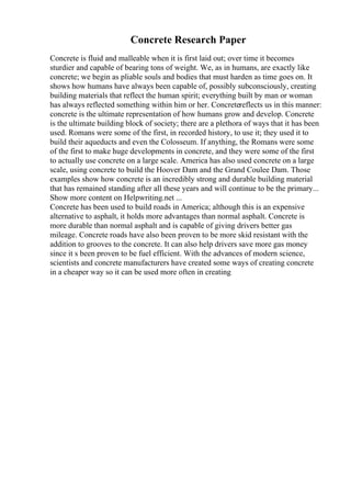 Concrete Research Paper
Concrete is fluid and malleable when it is first laid out; over time it becomes
sturdier and capable of bearing tons of weight. We, as in humans, are exactly like
concrete; we begin as pliable souls and bodies that must harden as time goes on. It
shows how humans have always been capable of, possibly subconsciously, creating
building materials that reflect the human spirit; everything built by man or woman
has always reflected something within him or her. Concretereflects us in this manner:
concrete is the ultimate representation of how humans grow and develop. Concrete
is the ultimate building block of society; there are a plethora of ways that it has been
used. Romans were some of the first, in recorded history, to use it; they used it to
build their aqueducts and even the Colosseum. If anything, the Romans were some
of the first to make huge developments in concrete, and they were some of the first
to actually use concrete on a large scale. America has also used concrete on a large
scale, using concrete to build the Hoover Dam and the Grand Coulee Dam. Those
examples show how concrete is an incredibly strong and durable building material
that has remained standing after all these years and will continue to be the primary...
Show more content on Helpwriting.net ...
Concrete has been used to build roads in America; although this is an expensive
alternative to asphalt, it holds more advantages than normal asphalt. Concrete is
more durable than normal asphalt and is capable of giving drivers better gas
mileage. Concrete roads have also been proven to be more skid resistant with the
addition to grooves to the concrete. It can also help drivers save more gas money
since it s been proven to be fuel efficient. With the advances of modern science,
scientists and concrete manufacturers have created some ways of creating concrete
in a cheaper way so it can be used more often in creating
 