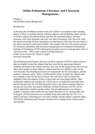 Online Enlistment, Clearance, and Classroom
Management...
Chapter 1
The Problem and Its Background
Introduction
In the past, pre enrollment systems took a lot of time to accomplish, from securing
plenty of forms, to getting cleared, enlisting subjects, and scheduling. Some schools
even have subject advisement before and after the enlistment phase. All these
processes were done manually and were very time consuming. Now however, with
the option of porting all these operations over the internet, they have become faster to
do, more convenient, and easily scalable. This chapter will cover the current systems
for clearance, enlistment, and classroom management of Cosmopoint International
Institute of Technology (CIIT) and propose an online system to manage these tasks. It
will discuss the ... Show more content on Helpwriting.net ...
( http://www.ciit ph.com/ About Us page)
Executive Summary
The Enlistment and Clearance System will allow students of CIIT to check online if
they are eligible to take the subjects that they need for the upcoming trimester.
Students will login to the website and they can view all the subjects they have already
taken, their grades on these subjects, subjects that they are eligible to take for the
next trimester, the schedule and classroom assignments for the said subjects, and the
student s clearance status. When a student enlists online, he picks the subjects that
he is eligible to take for the next trimester. He will also be able to choose the
schedule of the said subjects if there is more than one class being offered. After
picking the subjects and schedule, he will be shown a completed assessment form
that he can print out. He will then bring this form to the school registrar where he
can pay the necessary fees and be officially enrolled. Professors of CIIT will be
able to upload their students grades online. School administrators can change a
student s clearance status online for any reason that they see fit. Actions done will
be logged. All these processes are currently being done manually by CIIT. It is
tedious and time consuming for a lot of the students and the school s registrar office.
The Online Enlistment and Clearance System aims to replace these with an easier
and speedier
 
