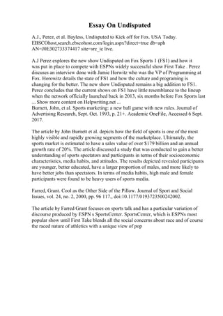 Essay On Undisputed
A.J., Perez, et al. Bayless, Undisputed to Kick off for Fox. USA Today.
EBSCOhost,search.ebscohost.com/login.aspx?direct=true db=aph
AN=J0E302733374417 site=src_ic live.
A.J Perez explores the new show Undisputed on Fox Sports 1 (FS1) and how it
was put in place to compete with ESPNs widely successful show First Take . Perez
discuses an interview done with Jamie Horwitz who was the VP of Programming at
Fox. Horowitz details the state of FS1 and how the culture and programing is
changing for the better. The new show Undisputed remains a big addition to FS1.
Perez concludes that the current shows on FS1 have little resemblance to the lineup
when the network officially launched back in 2013, six months before Fox Sports last
... Show more content on Helpwriting.net ...
Burnett, John, et al. Sports marketing: a new ball game with new rules. Journal of
Advertising Research, Sept. Oct. 1993, p. 21+. Academic OneFile, Accessed 6 Sept.
2017.
The article by John Burnett et al. depicts how the field of sports is one of the most
highly visible and rapidly growing segments of the marketplace. Ultimately, the
sports market is estimated to have a sales value of over $179 billion and an annual
growth rate of 20%. The article discussed a study that was conducted to gain a better
understanding of sports spectators and participants in terms of their socioeconomic
characteristics, media habits, and attitudes. The results depicted revealed participants
are younger, better educated, have a larger proportion of males, and more likely to
have better jobs than spectators. In terms of media habits, high male and female
participants were found to be heavy users of sports media.
Farred, Grant. Cool as the Other Side of the Pillow. Journal of Sport and Social
Issues, vol. 24, no. 2, 2000, pp. 96 117., doi:10.1177/0193723500242002.
The article by Farred Grant focuses on sports talk and has a particular variation of
discourse produced by ESPN s SportsCenter. SportsCenter, which is ESPNs most
popular show until First Take blends all the social concerns about race and of course
the raced nature of athletics with a unique view of pop
 