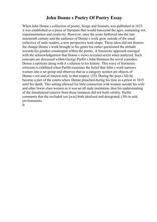 John Donne s Poetry Of Poetry Essay
When John Donne s collection of poetry, Songs and Sonnets, was published in 1633
it was established as a piece of literature that would transcend the ages, containing wit,
experimentation and creativity. However, once the years furthered into the late
nineteenth century and the audience of Donne s work grew outside of the usual
collective of male readers, a new perspective took shape. These ideas did not dismiss
the change Donne s work brought to his genre but rather questioned the attitude
towards his genders counterpart within the poetry. A feministic approach emerged
with the acknowledgement that Donne s views revealed sexist when analyzed. Such
concepts are discussed within George Parfitt s John Donneas the novel considers
Donne s opinions along with it s relation to his history. This wave of feministic
criticism is exhibited when Parfitt examines the belief that John s work narrows
women into a set group and observes that as a category women are objects of
Donne s wit and of interest only in that respect. (32). During the poet s life he
became a part of the courts where Donne preached during his time as a priest in 1615
until his death. This setting allowed for little connection with women outside his wife
and other lower class women as it was an all male institution, thus his understanding
of the femalemind exterior from these instances did not hold validity. Parfitt
comments that the excluded sex [was] both idealised and denigrated, (30) in said
environments.
It
 