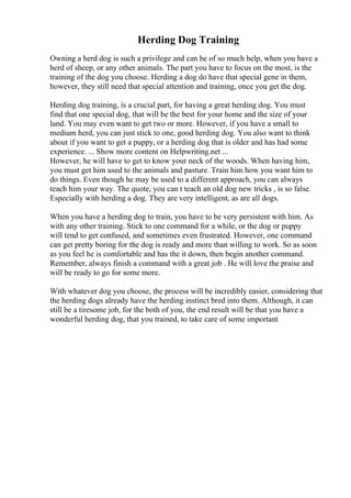 Herding Dog Training
Owning a herd dog is such a privilege and can be of so much help, when you have a
herd of sheep, or any other animals. The part you have to focus on the most, is the
training of the dog you choose. Herding a dog do have that special gene in them,
however, they still need that special attention and training, once you get the dog.
Herding dog training, is a crucial part, for having a great herding dog. You must
find that one special dog, that will be the best for your home and the size of your
land. You may even want to get two or more. However, if you have a small to
medium herd, you can just stick to one, good herding dog. You also want to think
about if you want to get a puppy, or a herding dog that is older and has had some
experience. ... Show more content on Helpwriting.net ...
However, he will have to get to know your neck of the woods. When having him,
you must get him used to the animals and pasture. Train him how you want him to
do things. Even though he may be used to a different approach, you can always
teach him your way. The quote, you can t teach an old dog new tricks , is so false.
Especially with herding a dog. They are very intelligent, as are all dogs.
When you have a herding dog to train, you have to be very persistent with him. As
with any other training. Stick to one command for a while, or the dog or puppy
will tend to get confused, and sometimes even frustrated. However, one command
can get pretty boring for the dog is ready and more than willing to work. So as soon
as you feel he is comfortable and has the it down, then begin another command.
Remember, always finish a command with a great job . He will love the praise and
will be ready to go for some more.
With whatever dog you choose, the process will be incredibly easier, considering that
the herding dogs already have the herding instinct bred into them. Although, it can
still be a tiresome job, for the both of you, the end result will be that you have a
wonderful herding dog, that you trained, to take care of some important
 
