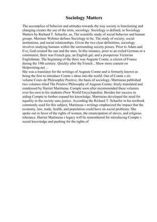 Sociology Matters
The accomplice of behavior and attitudes towards the way society is functioning and
changing creates the use of the term, sociology. Sociology is defined, in Sociology
Matters by Richard T. Schaefer, as, The scientific study of social behavior and human
groups. Merriam Webster defines Sociology to be, The study of society, social
institutions, and social relationships. Given the two clear definitions, sociology
involves studying humans within the surrounding society posses. Prior to Adam and
Eve, God created the sun and the stars. In this instance, prior to an exiled German or a
communist, there was French guy, an English gal, and a prosperous Victorian
Englishman. The beginning of the three was Auguste Comte, a citizen of France
during the 19th century. Quickly after the French... Show more content on
Helpwriting.net ...
She was a translator for the writings of Auguste Comte and is formerly known as
being the first to introduce Comte s ideas into the world. Out of Comte s six
volume Cours de Philosophie Positive, the basis of sociology, Martineau published
two volumes titled The Positive Philosophy of Auguste Comte: freely translated and
condensed by Harriet Martineau. Compte soon after recommended these volumes
over his own to his students (New World Encyclopedia). Besides her success in
aiding Compte to further expand his knowledge, Martineau developed the need for
equality in the society sans justice. According the Richard T. Schaefer in his textbook
commonly used for this subject, Martineau s writings emphasized the impact that the
economy, law, trade, health, and population could have on social problems. She
spoke out in favor of the rights of women, the emancipation of slaves, and religious
tolerance. Harriet Martineau s legacy will be remembered for introducing Compte s
social knowledge and pushing for the rights of
 