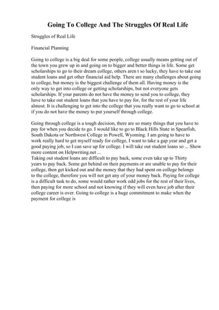 Going To College And The Struggles Of Real Life
Struggles of Real Life
Financial Planning
Going to college is a big deal for some people, college usually means getting out of
the town you grew up in and going on to bigger and better things in life. Some get
scholarships to go to their dream college, others aren t so lucky, they have to take out
student loans and get other financial aid help. There are many challenges about going
to college, but money is the biggest challenge of them all. Having money is the
only way to get into college or getting scholarships, but not everyone gets
scholarships. If your parents do not have the money to send you to college, they
have to take out student loans that you have to pay for, for the rest of your life
almost. It is challenging to get into the college that you really want to go to school at
if you do not have the money to put yourself through college.
Going through college is a tough decision, there are so many things that you have to
pay for when you decide to go. I would like to go to Black Hills State in Spearfish,
South Dakota or Northwest College in Powell, Wyoming. I am going to have to
work really hard to get myself ready for college, I want to take a gap year and get a
good paying job, so I can save up for college. I will take out student loans so ... Show
more content on Helpwriting.net ...
Taking out student loans are difficult to pay back, some even take up to Thirty
years to pay back. Some get behind on their payments or are unable to pay for their
college, then get kicked out and the money that they had spent on college belongs
to the college, therefore you will not get any of your money back. Paying for college
is a difficult task to do, some would rather work odd jobs for the rest of their lives,
then paying for more school and not knowing if they will even have job after their
college career is over. Going to college is a huge commitment to make when the
payment for college is
 