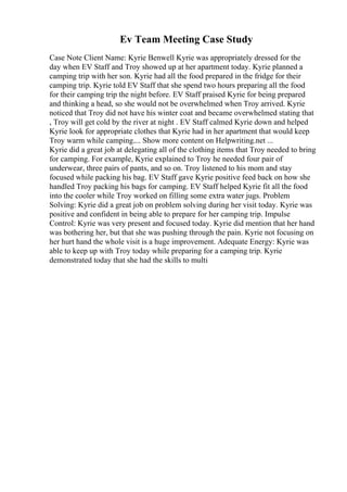 Ev Team Meeting Case Study
Case Note Client Name: Kyrie Benwell Kyrie was appropriately dressed for the
day when EV Staff and Troy showed up at her apartment today. Kyrie planned a
camping trip with her son. Kyrie had all the food prepared in the fridge for their
camping trip. Kyrie told EV Staff that she spend two hours preparing all the food
for their camping trip the night before. EV Staff praised Kyrie for being prepared
and thinking a head, so she would not be overwhelmed when Troy arrived. Kyrie
noticed that Troy did not have his winter coat and became overwhelmed stating that
, Troy will get cold by the river at night . EV Staff calmed Kyrie down and helped
Kyrie look for appropriate clothes that Kyrie had in her apartment that would keep
Troy warm while camping.... Show more content on Helpwriting.net ...
Kyrie did a great job at delegating all of the clothing items that Troy needed to bring
for camping. For example, Kyrie explained to Troy he needed four pair of
underwear, three pairs of pants, and so on. Troy listened to his mom and stay
focused while packing his bag. EV Staff gave Kyrie positive feed back on how she
handled Troy packing his bags for camping. EV Staff helped Kyrie fit all the food
into the cooler while Troy worked on filling some extra water jugs. Problem
Solving: Kyrie did a great job on problem solving during her visit today. Kyrie was
positive and confident in being able to prepare for her camping trip. Impulse
Control: Kyrie was very present and focused today. Kyrie did mention that her hand
was bothering her, but that she was pushing through the pain. Kyrie not focusing on
her hurt hand the whole visit is a huge improvement. Adequate Energy: Kyrie was
able to keep up with Troy today while preparing for a camping trip. Kyrie
demonstrated today that she had the skills to multi
 