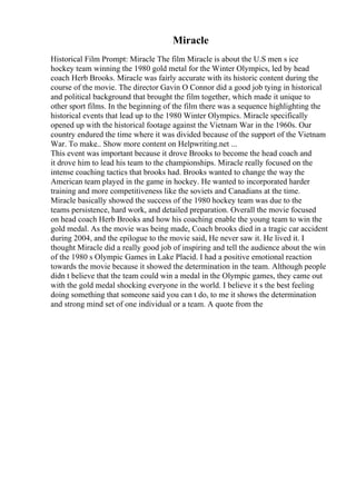 Miracle
Historical Film Prompt: Miracle The film Miracle is about the U.S men s ice
hockey team winning the 1980 gold metal for the Winter Olympics, led by head
coach Herb Brooks. Miracle was fairly accurate with its historic content during the
course of the movie. The director Gavin O Connor did a good job tying in historical
and political background that brought the film together, which made it unique to
other sport films. In the beginning of the film there was a sequence highlighting the
historical events that lead up to the 1980 Winter Olympics. Miracle specifically
opened up with the historical footage against the Vietnam War in the 1960s. Our
country endured the time where it was divided because of the support of the Vietnam
War. To make
... Show more content on Helpwriting.net ...
This event was important because it drove Brooks to become the head coach and
it drove him to lead his team to the championships. Miracle really focused on the
intense coaching tactics that brooks had. Brooks wanted to change the way the
American team played in the game in hockey. He wanted to incorporated harder
training and more competitiveness like the soviets and Canadians at the time.
Miracle basically showed the success of the 1980 hockey team was due to the
teams persistence, hard work, and detailed preparation. Overall the movie focused
on head coach Herb Brooks and how his coaching enable the young team to win the
gold medal. As the movie was being made, Coach brooks died in a tragic car accident
during 2004, and the epilogue to the movie said, He never saw it. He lived it. I
thought Miracle did a really good job of inspiring and tell the audience about the win
of the 1980 s Olympic Games in Lake Placid. I had a positive emotional reaction
towards the movie because it showed the determination in the team. Although people
didn t believe that the team could win a medal in the Olympic games, they came out
with the gold medal shocking everyone in the world. I believe it s the best feeling
doing something that someone said you can t do, to me it shows the determination
and strong mind set of one individual or a team. A quote from the
 